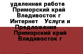 удаленная работа - Приморский край, Владивосток г. Интернет » Услуги и Предложения   . Приморский край,Владивосток г.